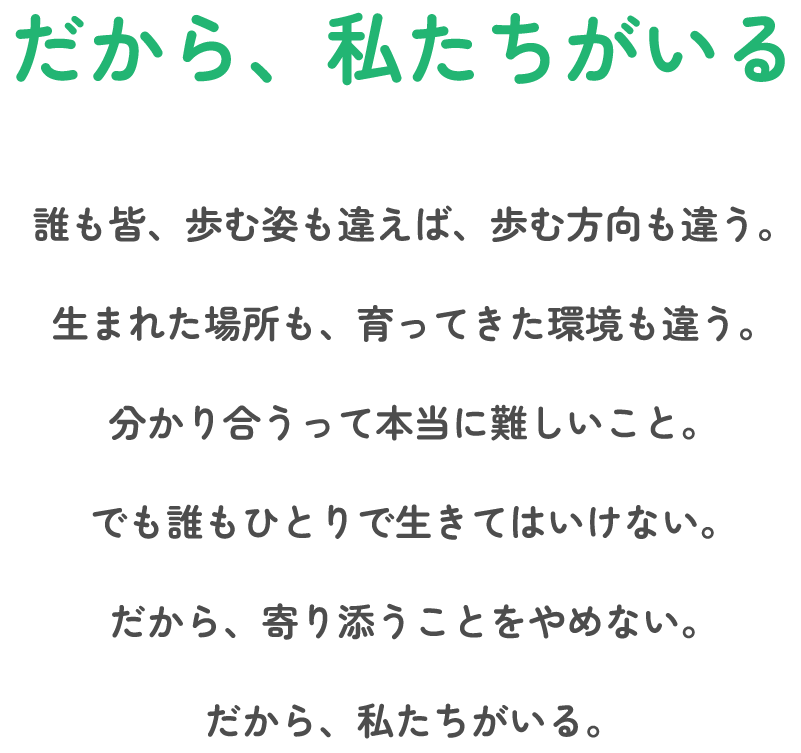 だから、私たちがいる 誰も皆、歩む姿も違えば、歩む方向も違う。生まれた場所も、育ってきた環境も違う。分かり合うって本当に難しいこと。でも誰もひとりで生きてはいけない。だから、寄り添うことをやめない。だから、私たちがいる。